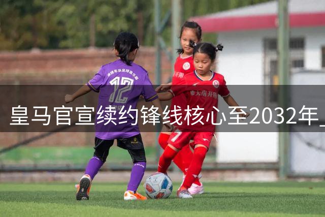 皇马官宣续约锋线核心至2032年 英超豪门引援计划遭遇重挫